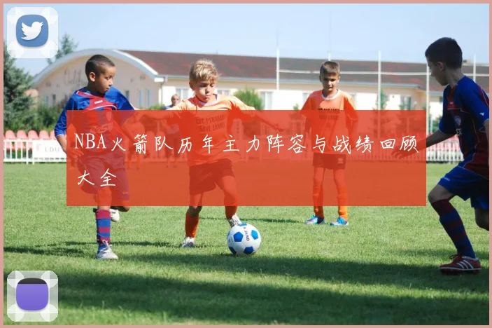 NBA火箭队历年主力阵容与战绩回顾大全