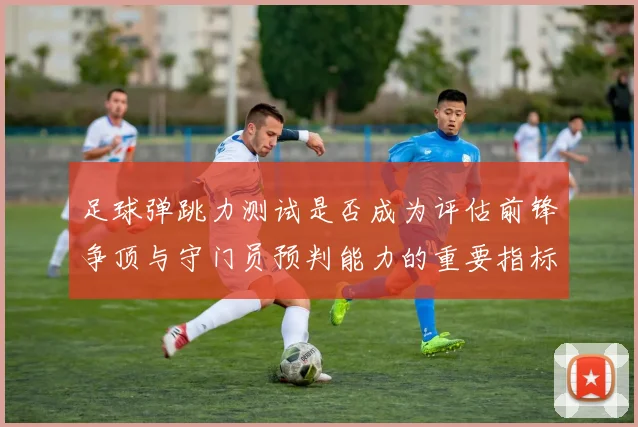 足球弹跳力测试是否成为评估前锋争顶与守门员预判能力的重要指标