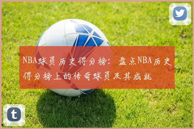 NBA球员历史得分榜：盘点NBA历史得分榜上的传奇球员及其成就