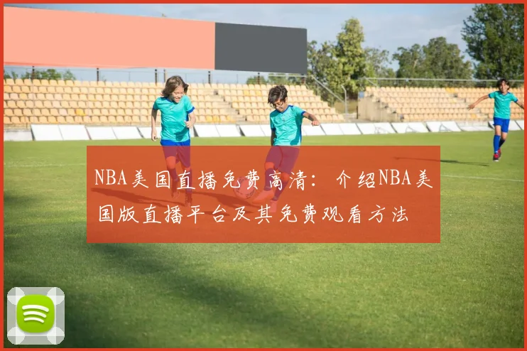 NBA美国直播免费高清：介绍NBA美国版直播平台及其免费观看方法